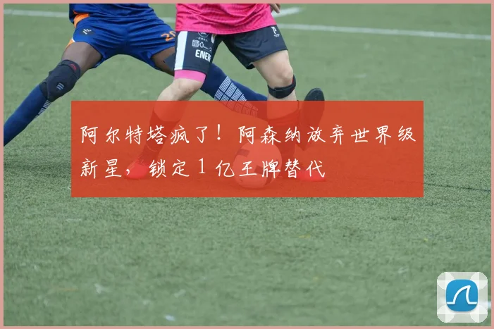 阿尔特塔疯了！阿森纳放弃世界级新星，锁定 1 亿王牌替代
