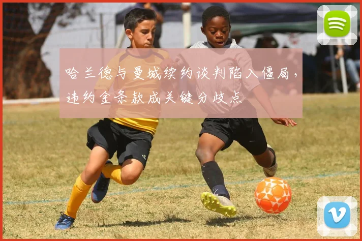 哈兰德与曼城续约谈判陷入僵局，违约金条款成关键分歧点