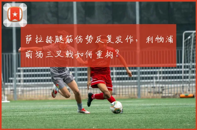 萨拉赫腿筋伤势反复发作，利物浦前场三叉戟如何重构？